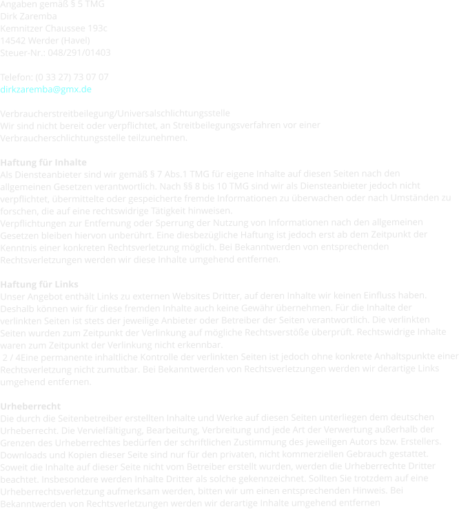 Angaben gemäß § 5 TMG Dirk Zaremba Kemnitzer Chaussee 193c 14542 Werder (Havel) Steuer-Nr.: 048/291/01403  Telefon: (0 33 27) 73 07 07 dirkzaremba@gmx.de  Verbraucherstreitbeilegung/Universalschlichtungsstelle Wir sind nicht bereit oder verpflichtet, an Streitbeilegungsverfahren vor einer Verbraucherschlichtungsstelle teilzunehmen.  Haftung für Inhalte Als Diensteanbieter sind wir gemäß § 7 Abs.1 TMG für eigene Inhalte auf diesen Seiten nach den allgemeinen Gesetzen verantwortlich. Nach §§ 8 bis 10 TMG sind wir als Diensteanbieter jedoch nicht verpflichtet, übermittelte oder gespeicherte fremde Informationen zu überwachen oder nach Umständen zu forschen, die auf eine rechtswidrige Tätigkeit hinweisen. Verpflichtungen zur Entfernung oder Sperrung der Nutzung von Informationen nach den allgemeinen Gesetzen bleiben hiervon unberührt. Eine diesbezügliche Haftung ist jedoch erst ab dem Zeitpunkt der Kenntnis einer konkreten Rechtsverletzung möglich. Bei Bekanntwerden von entsprechenden Rechtsverletzungen werden wir diese Inhalte umgehend entfernen.  Haftung für Links Unser Angebot enthält Links zu externen Websites Dritter, auf deren Inhalte wir keinen Einfluss haben. Deshalb können wir für diese fremden Inhalte auch keine Gewähr übernehmen. Für die Inhalte der verlinkten Seiten ist stets der jeweilige Anbieter oder Betreiber der Seiten verantwortlich. Die verlinkten Seiten wurden zum Zeitpunkt der Verlinkung auf mögliche Rechtsverstöße überprüft. Rechtswidrige Inhalte waren zum Zeitpunkt der Verlinkung nicht erkennbar.  2 / 4Eine permanente inhaltliche Kontrolle der verlinkten Seiten ist jedoch ohne konkrete Anhaltspunkte einer Rechtsverletzung nicht zumutbar. Bei Bekanntwerden von Rechtsverletzungen werden wir derartige Links umgehend entfernen.  Urheberrecht Die durch die Seitenbetreiber erstellten Inhalte und Werke auf diesen Seiten unterliegen dem deutschen Urheberrecht. Die Vervielfältigung, Bearbeitung, Verbreitung und jede Art der Verwertung außerhalb der Grenzen des Urheberrechtes bedürfen der schriftlichen Zustimmung des jeweiligen Autors bzw. Erstellers. Downloads und Kopien dieser Seite sind nur für den privaten, nicht kommerziellen Gebrauch gestattet. Soweit die Inhalte auf dieser Seite nicht vom Betreiber erstellt wurden, werden die Urheberrechte Dritter beachtet. Insbesondere werden Inhalte Dritter als solche gekennzeichnet. Sollten Sie trotzdem auf eine Urheberrechtsverletzung aufmerksam werden, bitten wir um einen entsprechenden Hinweis. Bei Bekanntwerden von Rechtsverletzungen werden wir derartige Inhalte umgehend entfernen